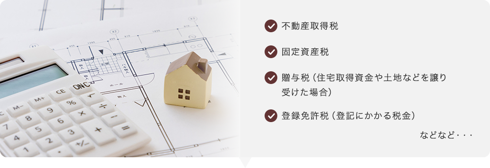 不動産取得税 固定資産税 贈与税（住宅取得資金や土地などを譲り受けた場合） 登録免許税（登記にかかる税金）　などなど