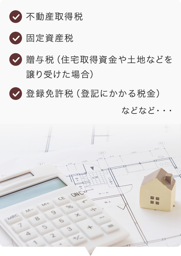 不動産取得税 固定資産税 贈与税（住宅取得資金や土地などを譲り受けた場合） 登録免許税（登記にかかる税金）　などなど