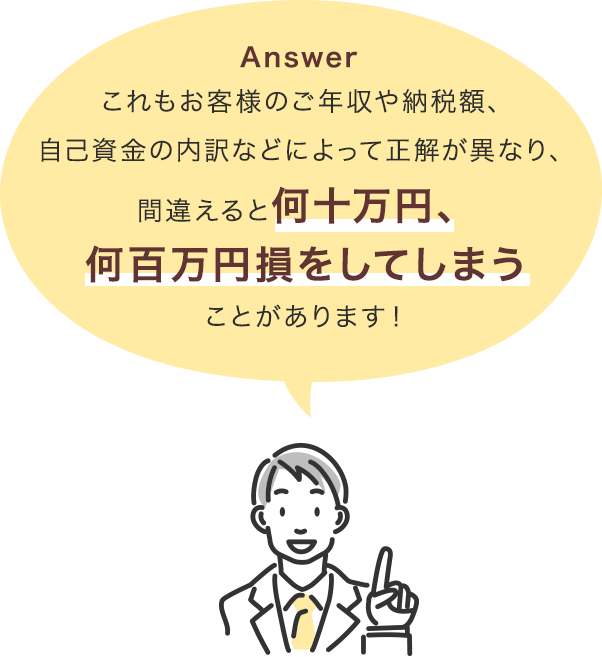 これもお客様のご年収や納税額、自己資金の内訳などによって正解が異なり、間違えると何十万円、何百万円損をしてしまうことがあります！