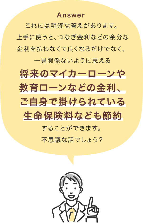 これには明確な答えがあります。上手に使うと、つなぎ金利などの余分な金利を払わなくて良くなるだけでなく、一見関係ないように思える将来のマイカーローンや教育ローンなどの金利、ご自身で掛けられている生命保険料なども節約することができます。不思議な話でしょう？